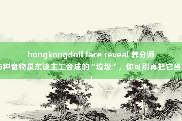 hongkongdoll face reveal 养分师：这5种食物是东谈主工合成的“垃圾”，你可别再把它当成宝！