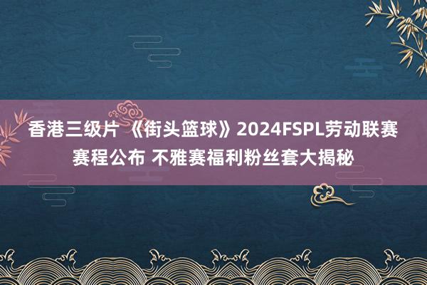 香港三级片 《街头篮球》2024FSPL劳动联赛赛程公布 不雅赛福利粉丝套大揭秘