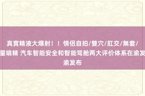 真實精液大爆射！！情侶自拍/雙穴/肛交/無套/大量噴精 汽车智能安全和智能驾舱两大评价体系在渝发布