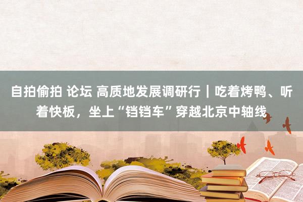 自拍偷拍 论坛 高质地发展调研行｜吃着烤鸭、听着快板，坐上“铛铛车”穿越北京中轴线