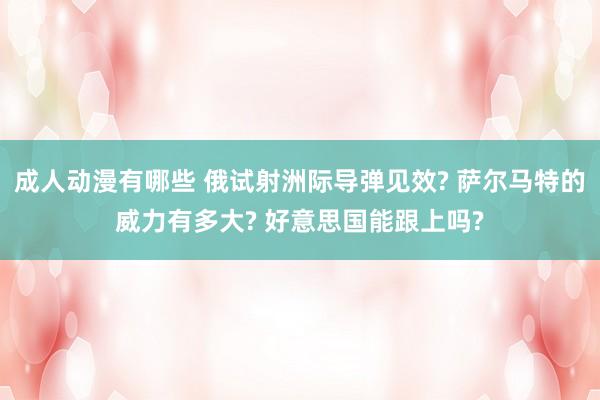 成人动漫有哪些 俄试射洲际导弹见效? 萨尔马特的威力有多大? 好意思国能跟上吗?