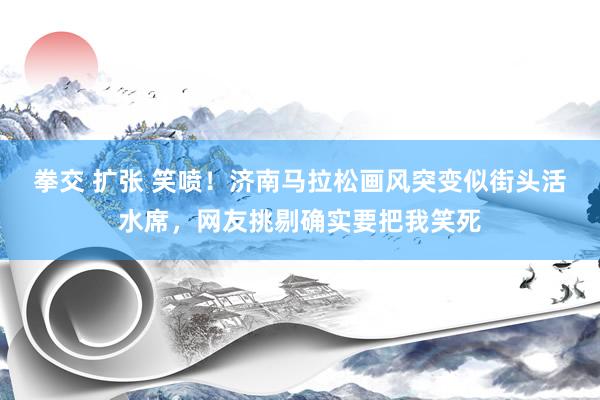 拳交 扩张 笑喷！济南马拉松画风突变似街头活水席，网友挑剔确实要把我笑死