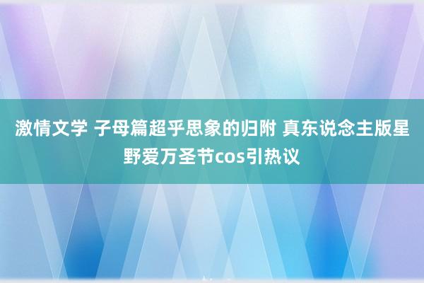 激情文学 子母篇超乎思象的归附 真东说念主版星野爱万圣节cos引热议