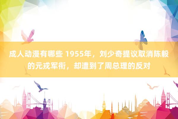 成人动漫有哪些 1955年，刘少奇提议取消陈毅的元戎军衔，却遭到了周总理的反对