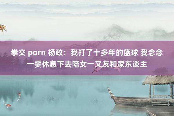 拳交 porn 杨政：我打了十多年的篮球 我念念一霎休息下去陪女一又友和家东谈主