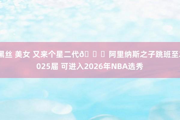 黑丝 美女 又来个星二代👀阿里纳斯之子跳班至2025届 可进入2026年NBA选秀