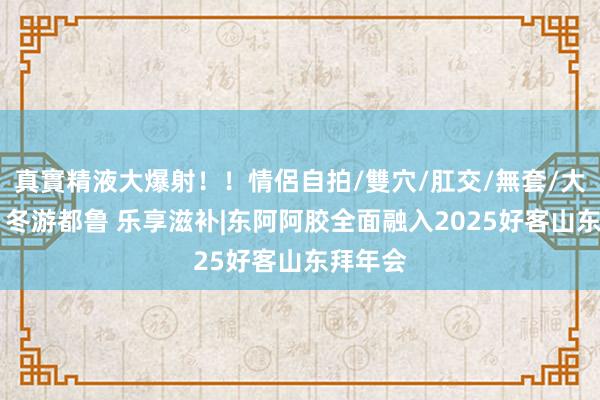 真實精液大爆射！！情侶自拍/雙穴/肛交/無套/大量噴精 冬游都鲁 乐享滋补|东阿阿胶全面融入2025好客山东拜年会