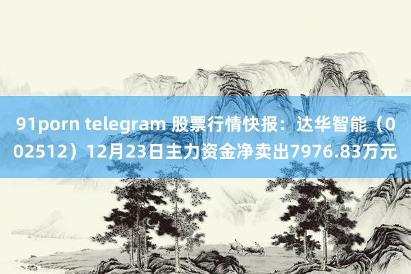 91porn telegram 股票行情快报：达华智能（002512）12月23日主力资金净卖出7976.83万元