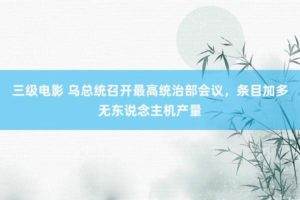 三级电影 乌总统召开最高统治部会议，条目加多无东说念主机产量