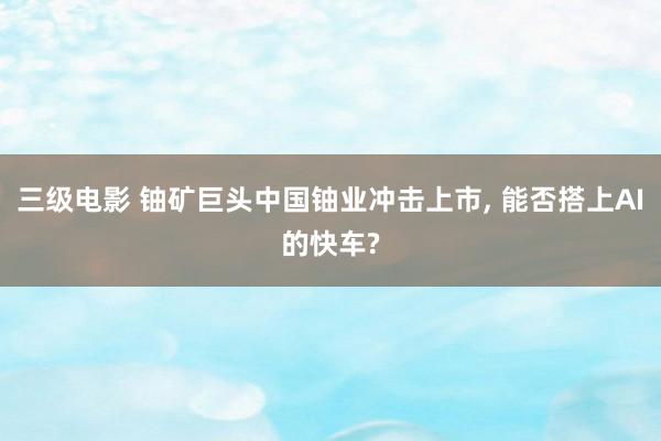 三级电影 铀矿巨头中国铀业冲击上市， 能否搭上AI的快车?