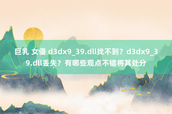 巨乳 女優 d3dx9_39.dll找不到？d3dx9_39.dll丢失？有哪些观点不错将其处分