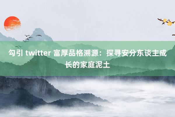 勾引 twitter 富厚品格溯源：探寻安分东谈主成长的家庭泥土