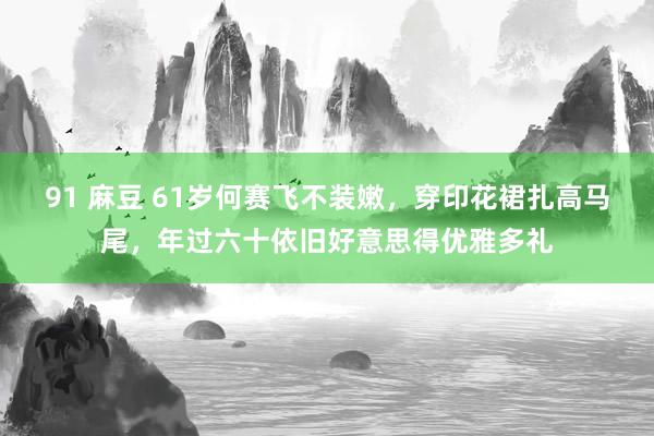 91 麻豆 61岁何赛飞不装嫩，穿印花裙扎高马尾，年过六十依旧好意思得优雅多礼