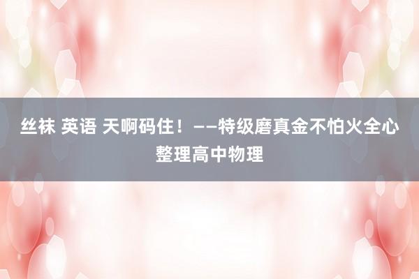 丝袜 英语 天啊码住！——特级磨真金不怕火全心整理高中物理