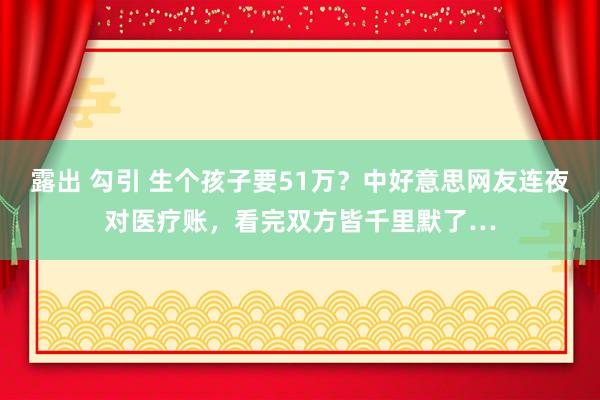 露出 勾引 生个孩子要51万？中好意思网友连夜对医疗账，看完双方皆千里默了…