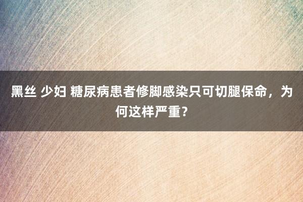 黑丝 少妇 糖尿病患者修脚感染只可切腿保命，为何这样严重？